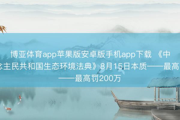 博亚体育app苹果版安卓版手机app下载 《中华东说念主民共和国生态环境法典》8月15日本质——最高罚200万