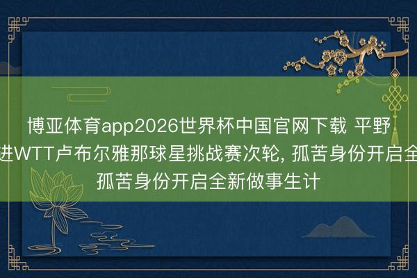 博亚体育app2026世界杯中国官网下载 平野好意思宇挺进WTT卢布尔雅那球星挑战赛次轮, 孤苦身份开启全新做事生计